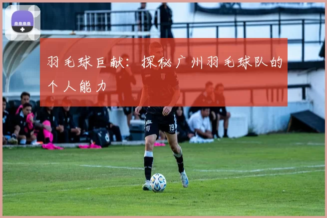羽毛球巨献：探秘广州羽毛球队的个人能力